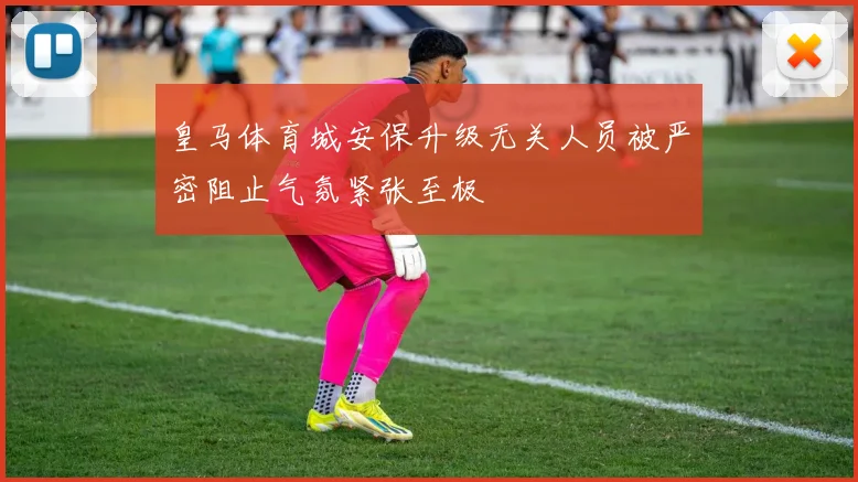 皇马体育城安保升级无关人员被严密阻止气氛紧张至极