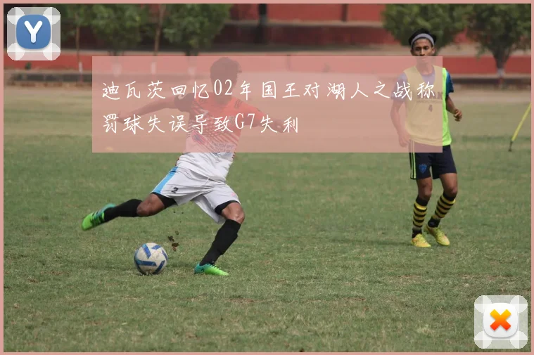 迪瓦茨回忆02年国王对湖人之战称罚球失误导致G7失利