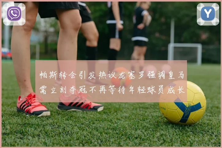 帕斯转会引发热议龙塞罗强调皇马需立刻夺冠不再等待年轻球员成长