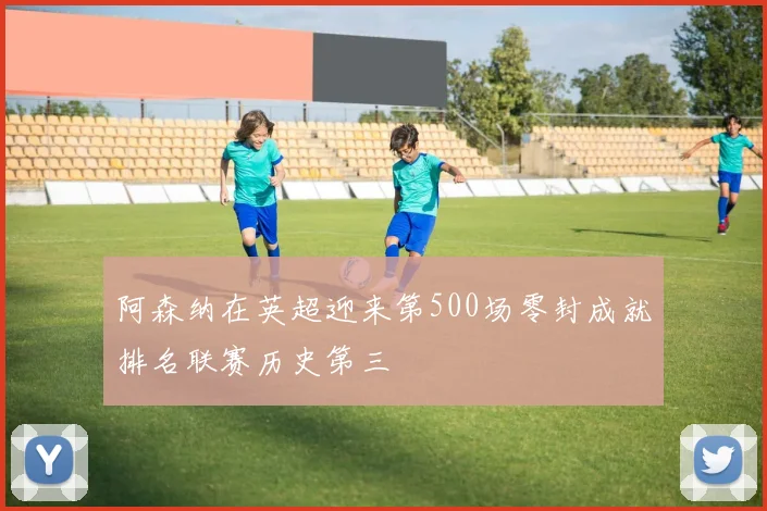 阿森纳在英超迎来第500场零封成就排名联赛历史第三