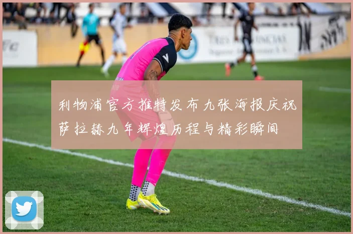 利物浦官方推特发布九张海报庆祝萨拉赫九年辉煌历程与精彩瞬间