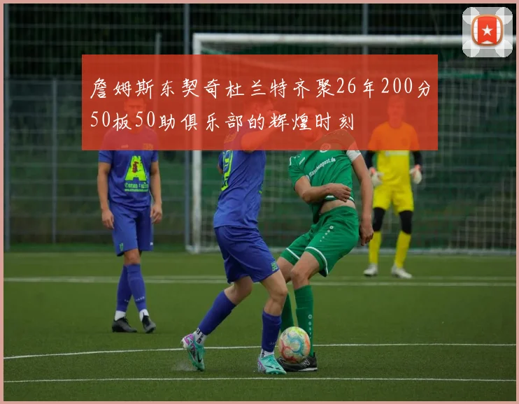 詹姆斯东契奇杜兰特齐聚26年200分50板50助俱乐部的辉煌时刻