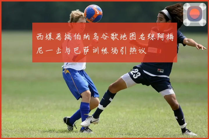 西媒恶搞伯纳乌谷歌地图名琼阿梅尼一击与巴萨训练场引热议