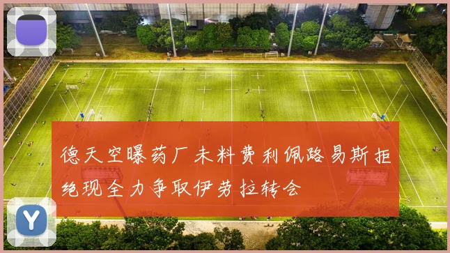 德天空曝药厂未料费利佩路易斯拒绝现全力争取伊劳拉转会