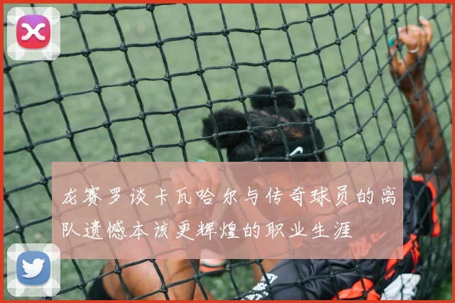 龙赛罗谈卡瓦哈尔与传奇球员的离队遗憾本该更辉煌的职业生涯