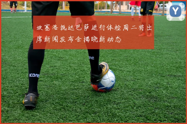 坎塞洛抵达巴萨进行体检周二将出席新闻发布会揭晓新动态