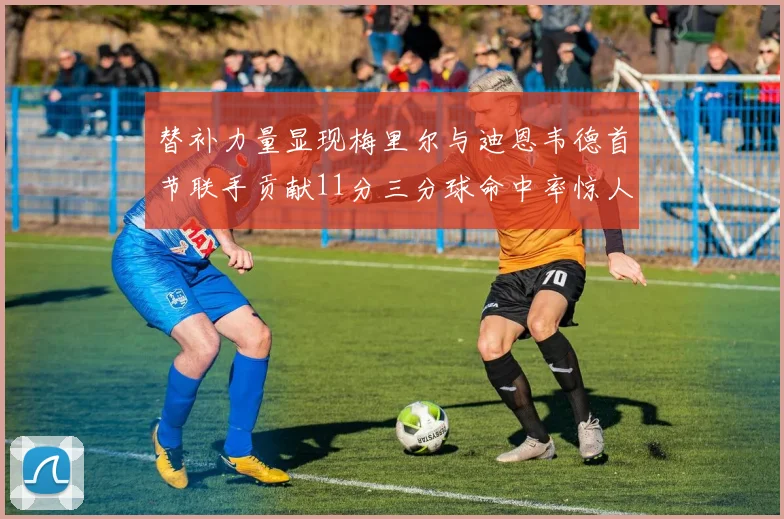替补力量显现梅里尔与迪恩韦德首节联手贡献11分三分球命中率惊人